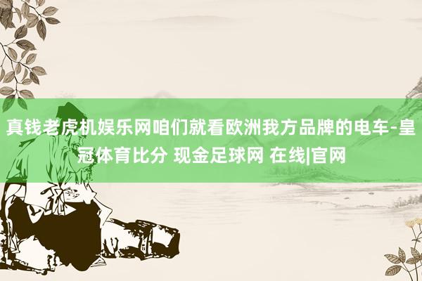 真钱老虎机娱乐网咱们就看欧洲我方品牌的电车-皇冠体育比分 现金足球网 在线|官网