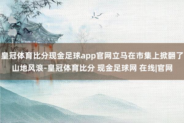 皇冠体育比分现金足球app官网立马在市集上掀翻了山地风浪-皇冠体育比分 现金足球网 在线|官网