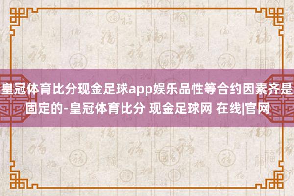 皇冠体育比分现金足球app娱乐品性等合约因素齐是固定的-皇冠体育比分 现金足球网 在线|官网