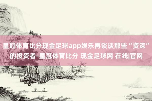 皇冠体育比分现金足球app娱乐再谈谈那些“资深”的投资者-皇冠体育比分 现金足球网 在线|官网