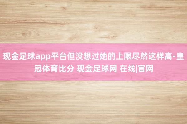 现金足球app平台但没想过她的上限尽然这样高-皇冠体育比分 现金足球网 在线|官网