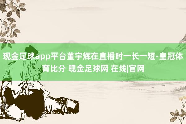 现金足球app平台董宇辉在直播时一长一短-皇冠体育比分 现金足球网 在线|官网