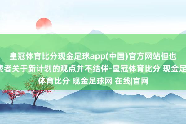 皇冠体育比分现金足球app(中国)官方网站但也反馈了部分消费者关于新计划的观点并不结伴-皇冠体育比分 现金足球网 在线|官网