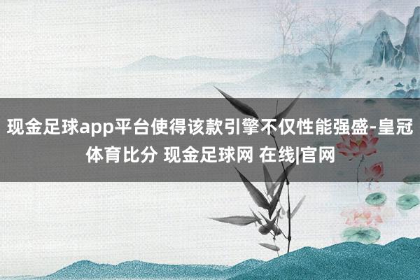 现金足球app平台使得该款引擎不仅性能强盛-皇冠体育比分 现金足球网 在线|官网