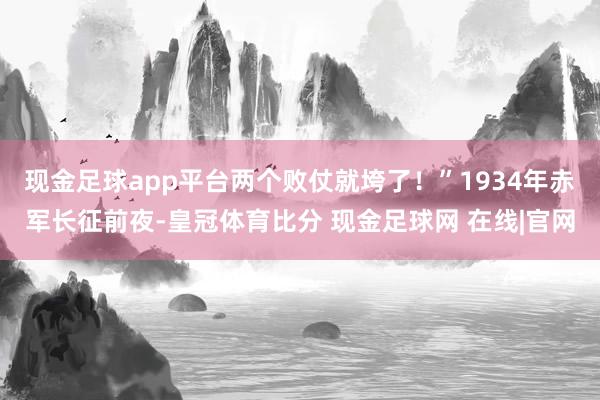 现金足球app平台两个败仗就垮了！”1934年赤军长征前夜-皇冠体育比分 现金足球网 在线|官网