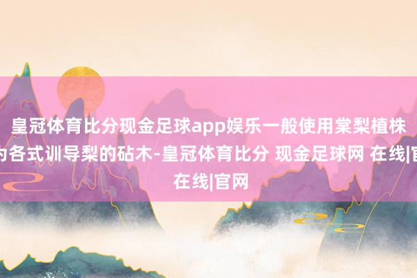 皇冠体育比分现金足球app娱乐一般使用棠梨植株行为各式训导梨的砧木-皇冠体育比分 现金足球网 在线|官网