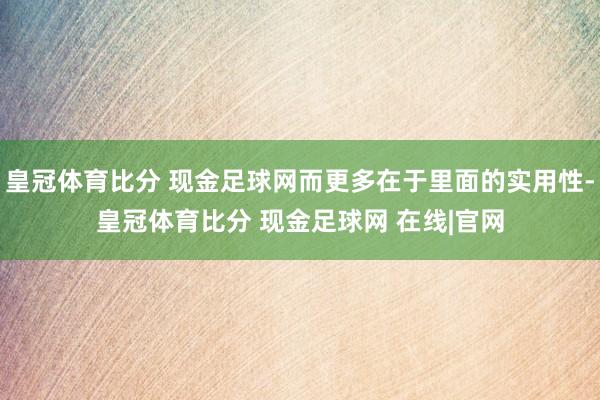 皇冠体育比分 现金足球网而更多在于里面的实用性-皇冠体育比分 现金足球网 在线|官网