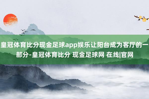 皇冠体育比分现金足球app娱乐让阳台成为客厅的一部分-皇冠体育比分 现金足球网 在线|官网