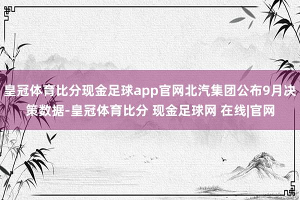 皇冠体育比分现金足球app官网北汽集团公布9月决策数据-皇冠体育比分 现金足球网 在线|官网