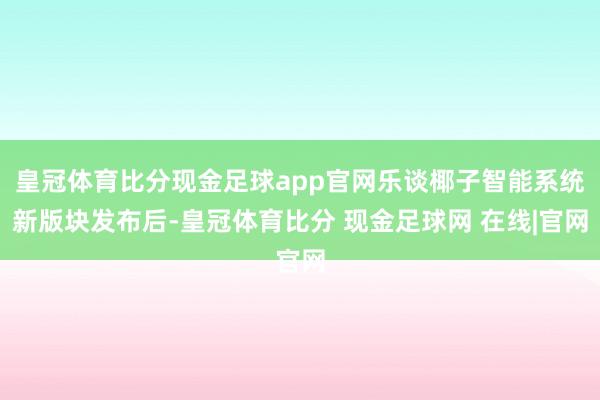 皇冠体育比分现金足球app官网乐谈椰子智能系统新版块发布后-皇冠体育比分 现金足球网 在线|官网