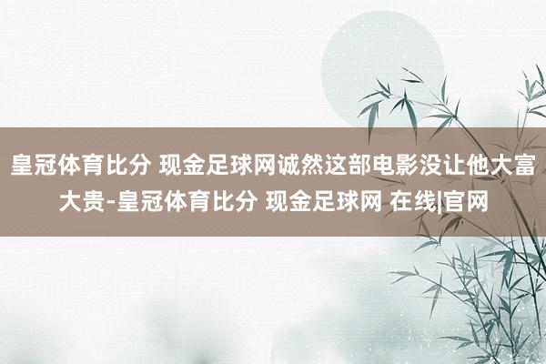 皇冠体育比分 现金足球网诚然这部电影没让他大富大贵-皇冠体育比分 现金足球网 在线|官网