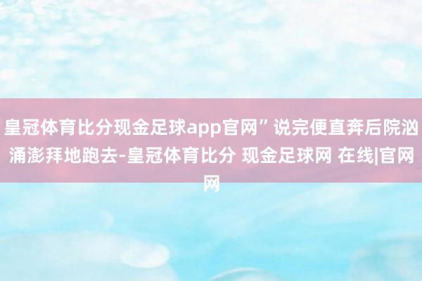 皇冠体育比分现金足球app官网”说完便直奔后院汹涌澎拜地跑去-皇冠体育比分 现金足球网 在线|官网