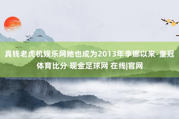 真钱老虎机娱乐网她也成为2013年李娜以来-皇冠体育比分 现金足球网 在线|官网