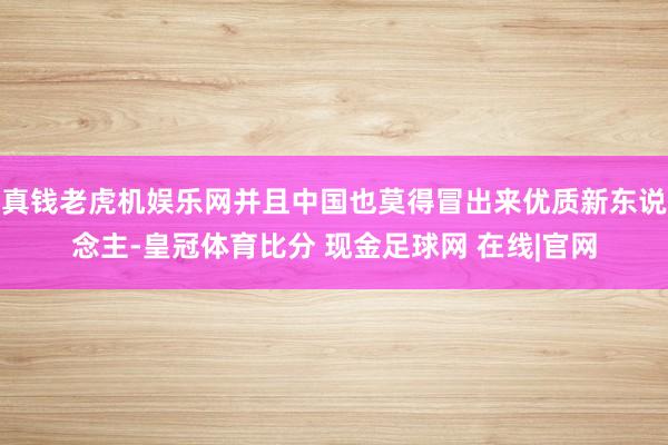 真钱老虎机娱乐网并且中国也莫得冒出来优质新东说念主-皇冠体育比分 现金足球网 在线|官网