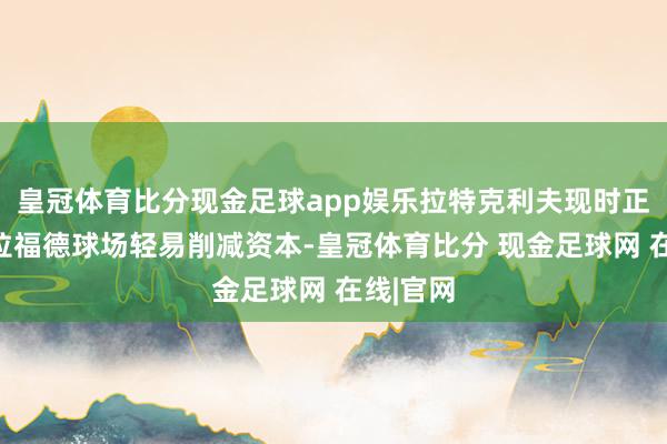 皇冠体育比分现金足球app娱乐拉特克利夫现时正在老特拉福德球场轻易削减资本-皇冠体育比分 现金足球网 在线|官网