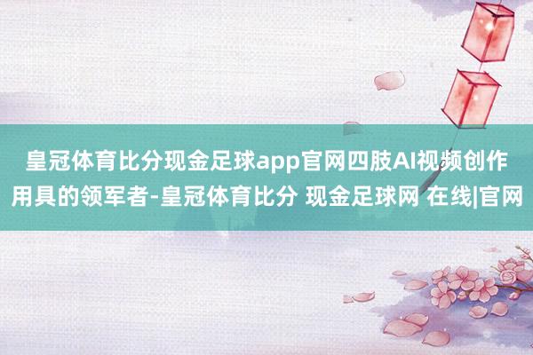 皇冠体育比分现金足球app官网　　四肢AI视频创作用具的领军者-皇冠体育比分 现金足球网 在线|官网