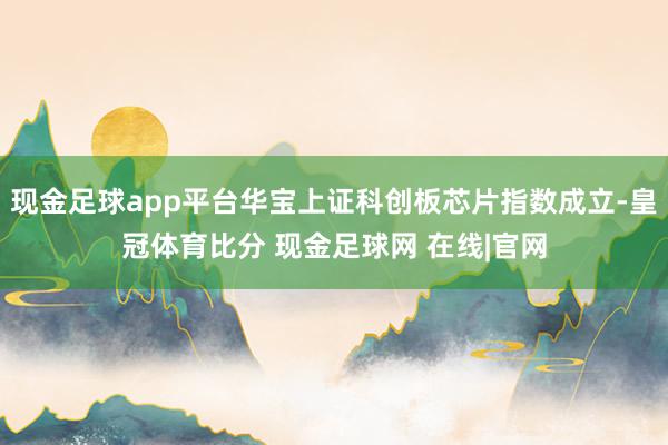 现金足球app平台华宝上证科创板芯片指数成立-皇冠体育比分 现金足球网 在线|官网