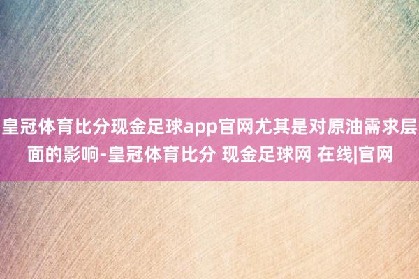 皇冠体育比分现金足球app官网尤其是对原油需求层面的影响-皇冠体育比分 现金足球网 在线|官网