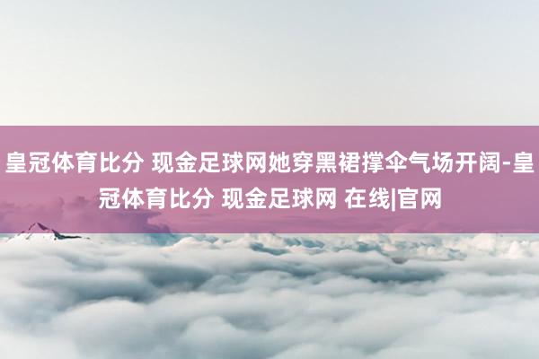 皇冠体育比分 现金足球网她穿黑裙撑伞气场开阔-皇冠体育比分 现金足球网 在线|官网