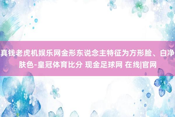 真钱老虎机娱乐网金形东说念主特征为方形脸、白净肤色-皇冠体育比分 现金足球网 在线|官网