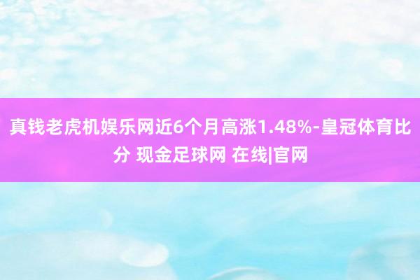 真钱老虎机娱乐网近6个月高涨1.48%-皇冠体育比分 现金足球网 在线|官网