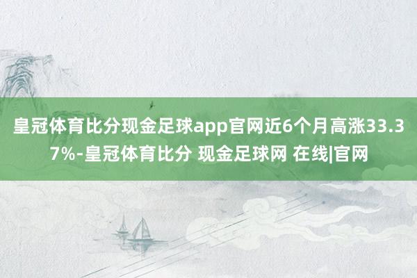 皇冠体育比分现金足球app官网近6个月高涨33.37%-皇冠体育比分 现金足球网 在线|官网