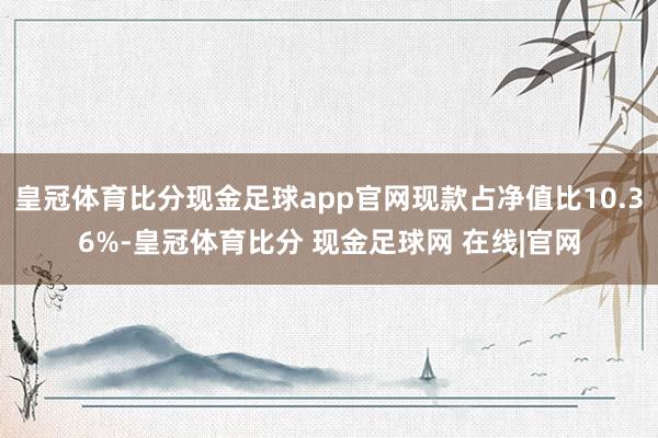 皇冠体育比分现金足球app官网现款占净值比10.36%-皇冠体育比分 现金足球网 在线|官网