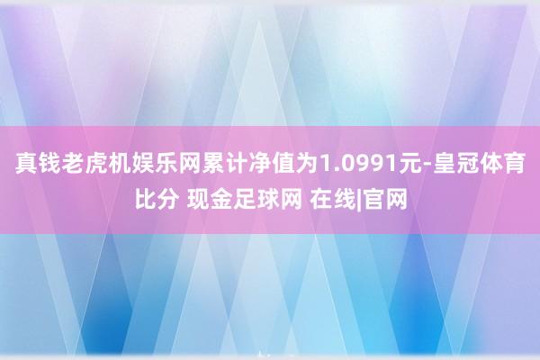 真钱老虎机娱乐网累计净值为1.0991元-皇冠体育比分 现金足球网 在线|官网