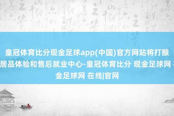 皇冠体育比分现金足球app(中国)官方网站将打酿制品牌、居品体验和售后就业中心-皇冠体育比分 现金足球网 在线|官网