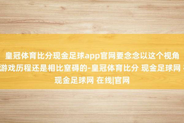 皇冠体育比分现金足球app官网要念念以这个视角平方游玩游戏历程还是相比窒碍的-皇冠体育比分 现金足球网 在线|官网