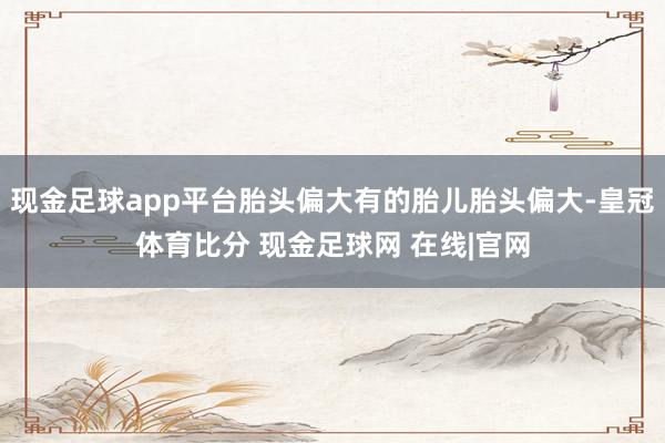 现金足球app平台胎头偏大有的胎儿胎头偏大-皇冠体育比分 现金足球网 在线|官网