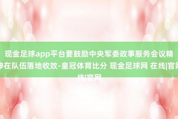 现金足球app平台要鼓励中央军委政事服务会议精神在队伍落地收效-皇冠体育比分 现金足球网 在线|官网