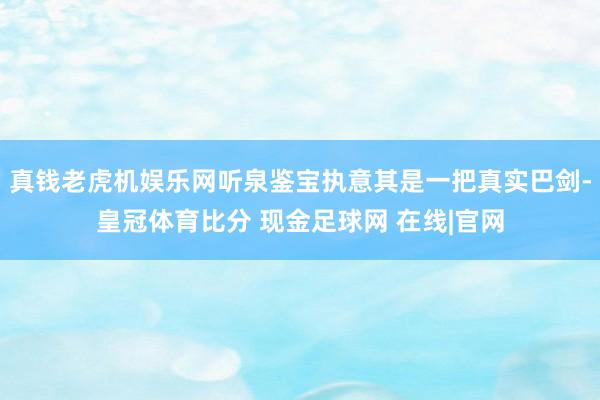 真钱老虎机娱乐网听泉鉴宝执意其是一把真实巴剑-皇冠体育比分 现金足球网 在线|官网