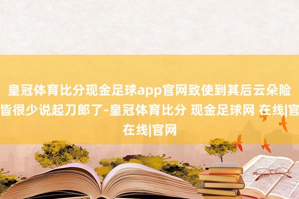 皇冠体育比分现金足球app官网致使到其后云朵险些皆很少说起刀郎了-皇冠体育比分 现金足球网 在线|官网