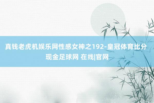 真钱老虎机娱乐网性感女神之192-皇冠体育比分 现金足球网 在线|官网