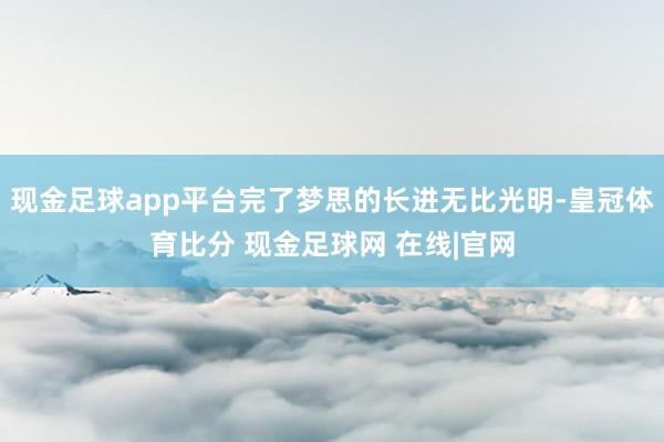 现金足球app平台完了梦思的长进无比光明-皇冠体育比分 现金足球网 在线|官网