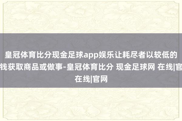 皇冠体育比分现金足球app娱乐让耗尽者以较低的本钱获取商品或做事-皇冠体育比分 现金足球网 在线|官网