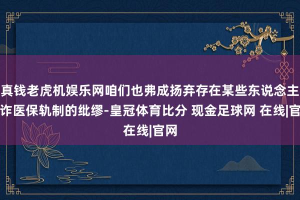 真钱老虎机娱乐网咱们也弗成扬弃存在某些东说念主欺诈医保轨制的纰缪-皇冠体育比分 现金足球网 在线|官网