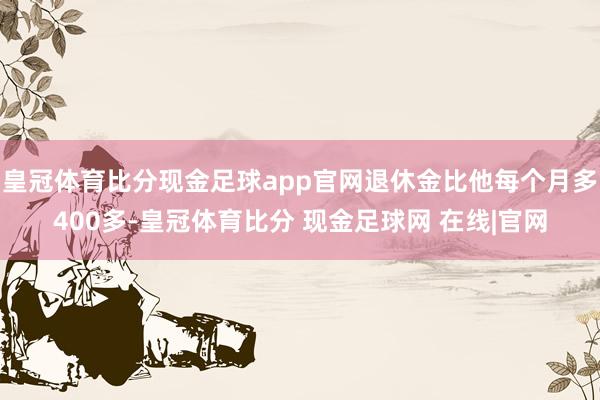 皇冠体育比分现金足球app官网退休金比他每个月多400多-皇冠体育比分 现金足球网 在线|官网