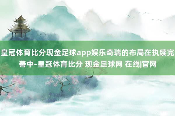 皇冠体育比分现金足球app娱乐奇瑞的布局在执续完善中-皇冠体育比分 现金足球网 在线|官网