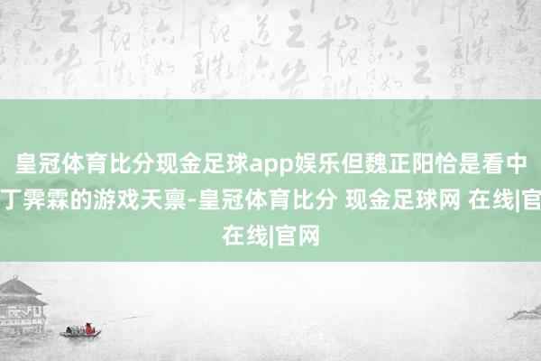 皇冠体育比分现金足球app娱乐但魏正阳恰是看中了丁霁霖的游戏天禀-皇冠体育比分 现金足球网 在线|官网