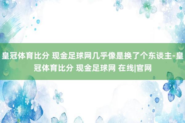 皇冠体育比分 现金足球网几乎像是换了个东谈主-皇冠体育比分 现金足球网 在线|官网