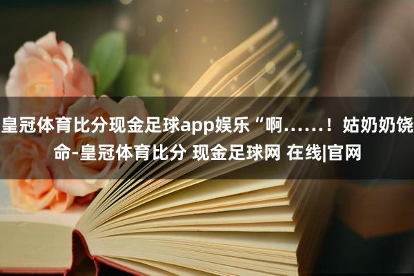 皇冠体育比分现金足球app娱乐“啊……！姑奶奶饶命-皇冠体育比分 现金足球网 在线|官网