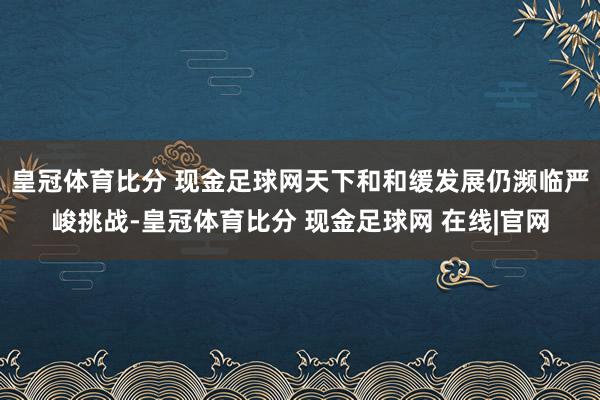 皇冠体育比分 现金足球网天下和和缓发展仍濒临严峻挑战-皇冠体育比分 现金足球网 在线|官网