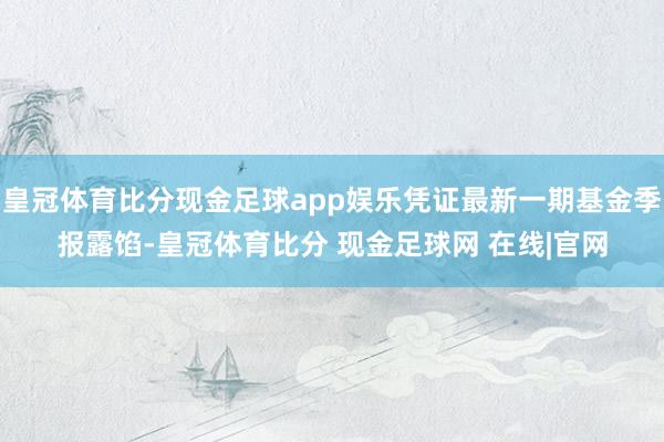 皇冠体育比分现金足球app娱乐凭证最新一期基金季报露馅-皇冠体育比分 现金足球网 在线|官网