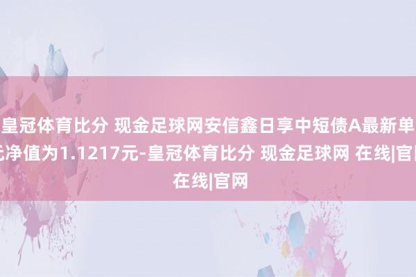 皇冠体育比分 现金足球网安信鑫日享中短债A最新单元净值为1.1217元-皇冠体育比分 现金足球网 在线|官网