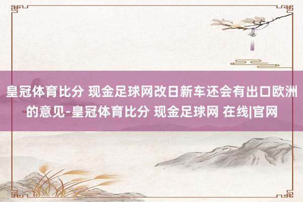 皇冠体育比分 现金足球网改日新车还会有出口欧洲的意见-皇冠体育比分 现金足球网 在线|官网