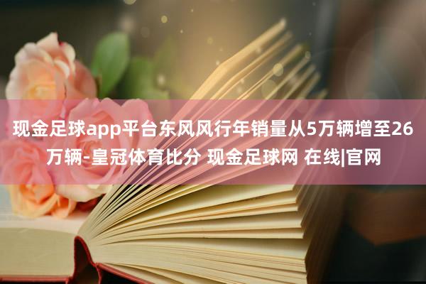 现金足球app平台东风风行年销量从5万辆增至26万辆-皇冠体育比分 现金足球网 在线|官网