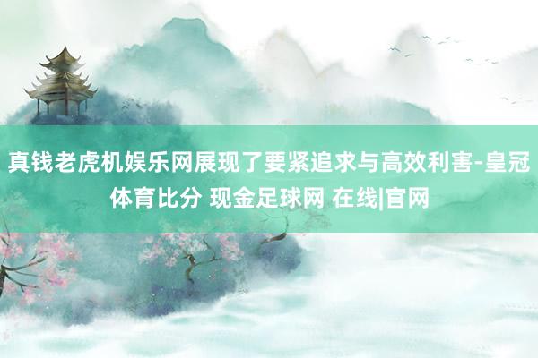 真钱老虎机娱乐网展现了要紧追求与高效利害-皇冠体育比分 现金足球网 在线|官网