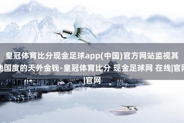 皇冠体育比分现金足球app(中国)官方网站监视其他国度的天外金钱-皇冠体育比分 现金足球网 在线|官网